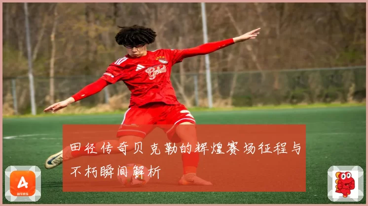 田径传奇贝克勒的辉煌赛场征程与不朽瞬间解析