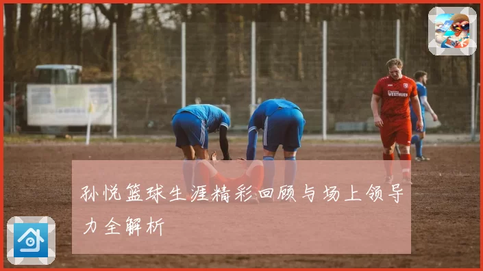 孙悦篮球生涯精彩回顾与场上领导力全解析
