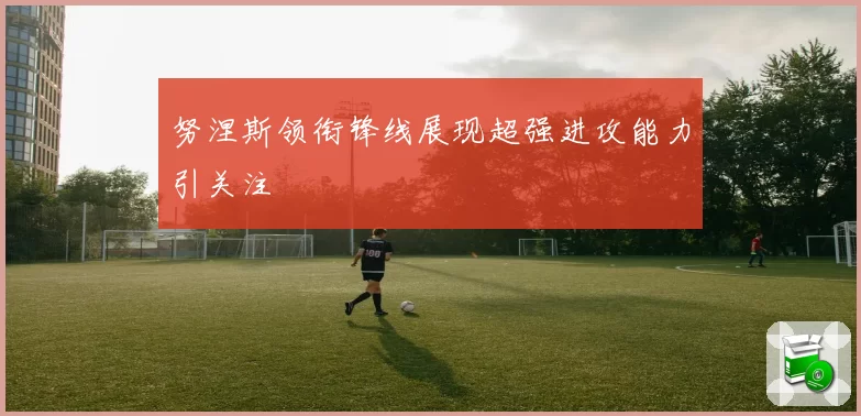 努涅斯领衔锋线展现超强进攻能力引关注