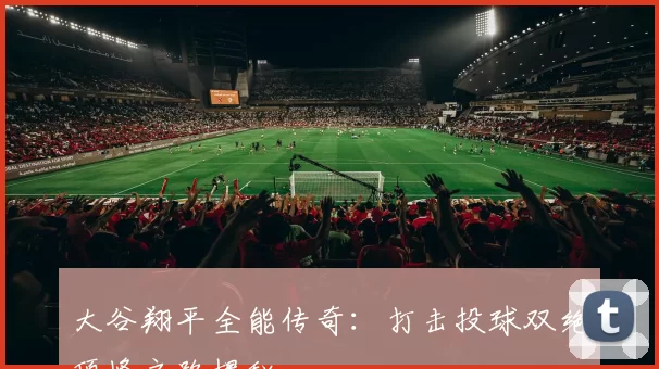 大谷翔平全能传奇：打击投球双绝顶峰之路揭秘