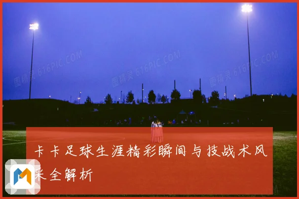 卡卡足球生涯精彩瞬间与技战术风采全解析