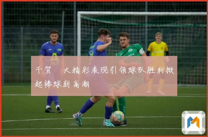 千贺滉大精彩表现引领球队胜利掀起棒球新高潮