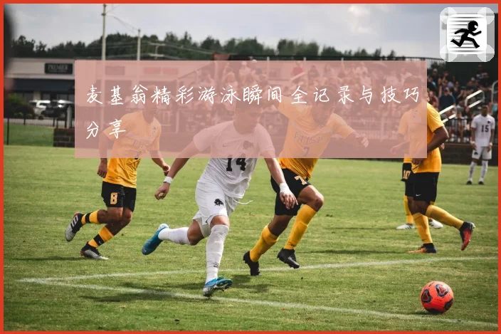 麦基翁精彩游泳瞬间全记录与技巧分享