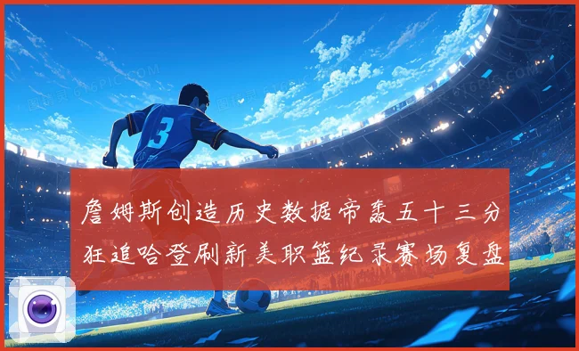 詹姆斯创造历史数据帝轰五十三分狂追哈登刷新美职篮纪录赛场复盘