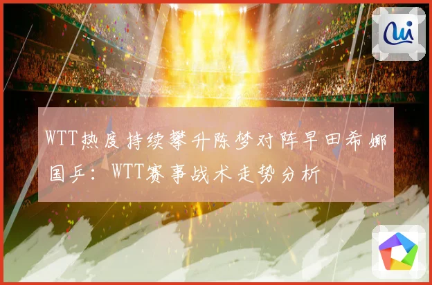 WTT热度持续攀升陈梦对阵早田希娜国乒：WTT赛事战术走势分析