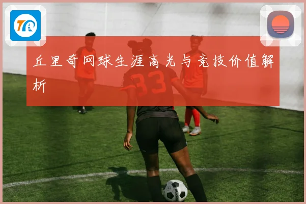 丘里奇网球生涯高光与竞技价值解析