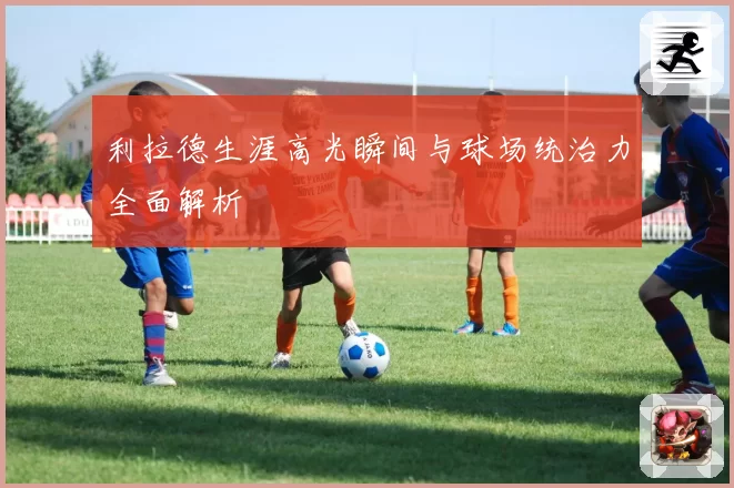 利拉德生涯高光瞬间与球场统治力全面解析
