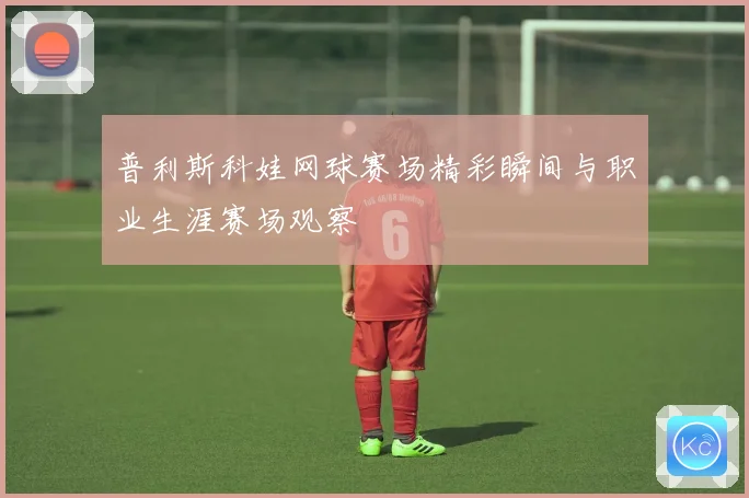 普利斯科娃网球赛场精彩瞬间与职业生涯赛场观察
