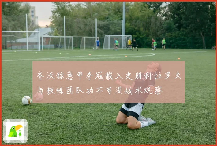 齐沃称意甲夺冠载入史册科拉罗夫与教练团队功不可没战术观察