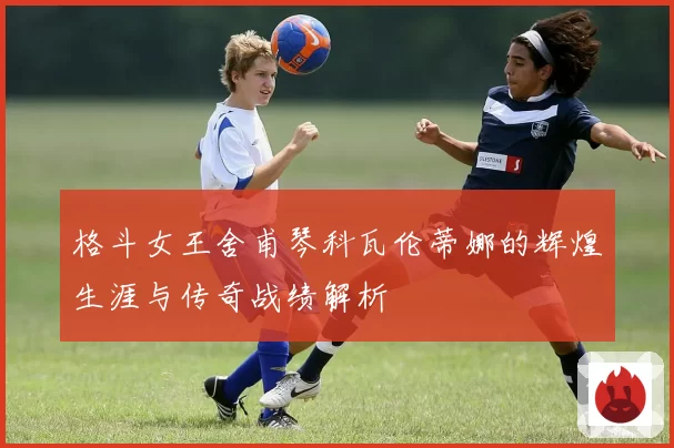 格斗女王舍甫琴科瓦伦蒂娜的辉煌生涯与传奇战绩解析
