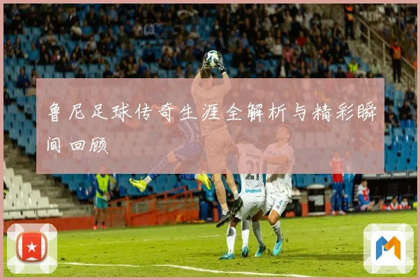 鲁尼足球传奇生涯全解析与精彩瞬间回顾