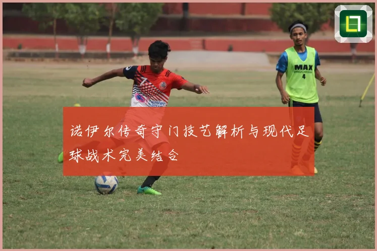 诺伊尔传奇守门技艺解析与现代足球战术完美结合