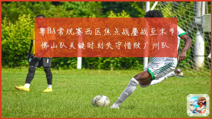 粤BA常规赛西区焦点战鏖战至末节 佛山队关键时刻失守惜败广州队