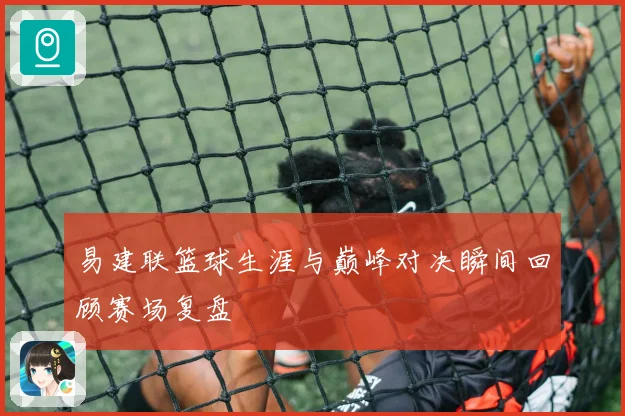 易建联篮球生涯与巅峰对决瞬间回顾赛场复盘