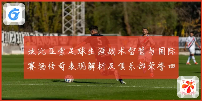 坎比亚索足球生涯战术智慧与国际赛场传奇表现解析及俱乐部荣誉回顾与影响力探讨
