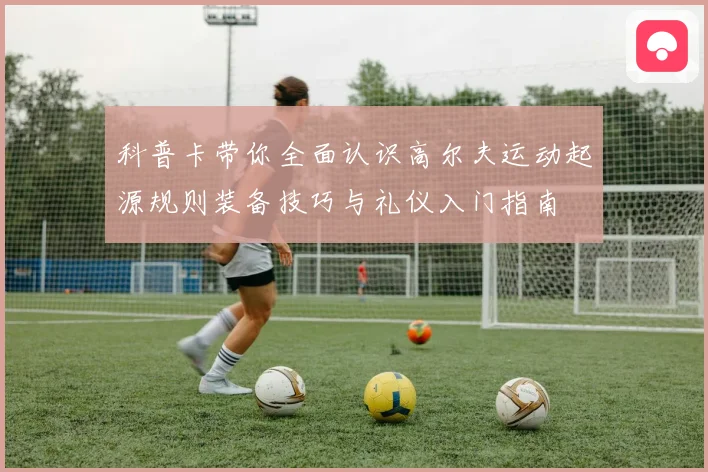 科普卡带你全面认识高尔夫运动起源规则装备技巧与礼仪入门指南