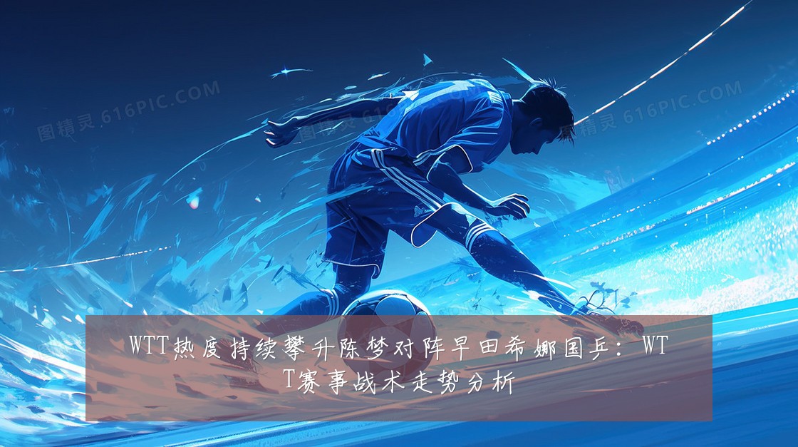 WTT热度持续攀升陈梦对阵早田希娜国乒：WTT赛事战术走势分析